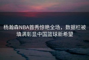 楊瀚森NBA首秀驚艷全場(chǎng)，數(shù)據(jù)欄被填滿彰顯中國(guó)籃球新希望