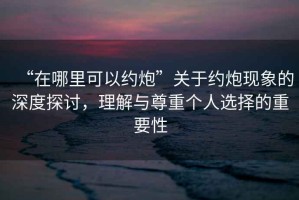 “在哪里可以約炮”關(guān)于約炮現(xiàn)象的深度探討，理解與尊重個人選擇的重要性