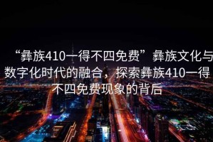 “彝族410一得不四免費(fèi)”彝族文化與數(shù)字化時(shí)代的融合，探索彝族410一得不四免費(fèi)現(xiàn)象的背后
