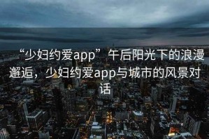 “少婦約愛(ài)app”午后陽(yáng)光下的浪漫邂逅，少婦約愛(ài)app與城市的風(fēng)景對(duì)話