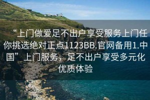 “上門做愛(ài)足不出戶享受服務(wù)上門任你挑選絕對(duì)正點(diǎn)1123BB.官網(wǎng)備用1.中國(guó)”上門服務(wù)，足不出戶享受多元化優(yōu)質(zhì)體驗(yàn)