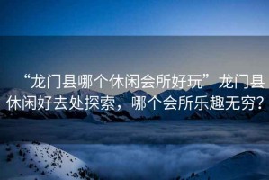 “龍門縣哪個(gè)休閑會(huì)所好玩”龍門縣休閑好去處探索，哪個(gè)會(huì)所樂趣無窮？