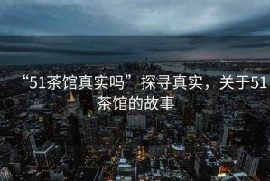 “51茶館真實(shí)嗎”探尋真實(shí)，關(guān)于51茶館的故事
