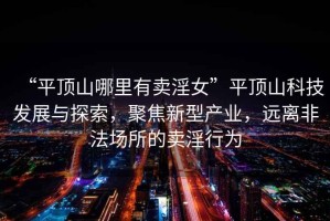 “平頂山哪里有賣淫女”平頂山科技發(fā)展與探索，聚焦新型產(chǎn)業(yè)，遠(yuǎn)離非法場(chǎng)所的賣淫行為