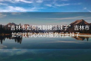 “吉林市如何找到接活妹子”吉林市如何找到心儀的服務行業(yè)妹子
