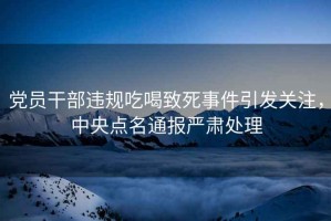 黨員干部違規(guī)吃喝致死事件引發(fā)關(guān)注，中央點名通報嚴肅處理