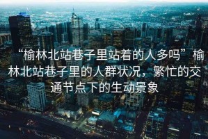 “榆林北站巷子里站著的人多嗎”榆林北站巷子里的人群狀況，繁忙的交通節(jié)點(diǎn)下的生動(dòng)景象