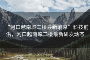 “河口越南城二樓最新消息”科技前沿，河口越南城二樓最新研發(fā)動態(tài)