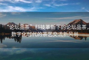 “論壇品茶”科技革新下的論壇品茶，數(shù)字化時代的茶藝交流新風(fēng)尚