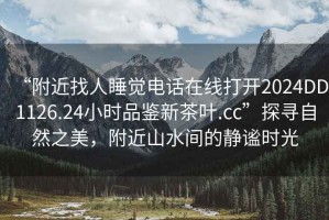 “附近找人睡覺(jué)電話在線打開(kāi)2024DD1126.24小時(shí)品鑒新茶葉.cc”探尋自然之美，附近山水間的靜謐時(shí)光