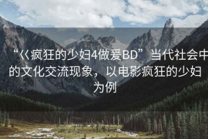 “巜瘋狂的少婦4做爰BD”當(dāng)代社會(huì)中的文化交流現(xiàn)象，以電影瘋狂的少婦為例