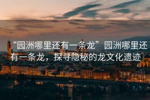 “園洲哪里還有一條龍”園洲哪里還有一條龍，探尋隱秘的龍文化遺跡