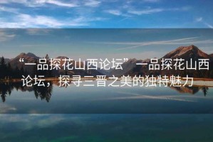 “一品探花山西論壇”一品探花山西論壇，探尋三晉之美的獨(dú)特魅力