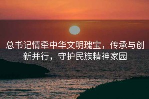 總書記情牽中華文明瑰寶，傳承與創(chuàng)新并行，守護民族精神家園