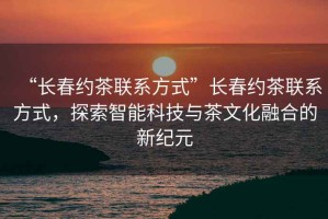 “長(zhǎng)春約茶聯(lián)系方式”長(zhǎng)春約茶聯(lián)系方式，探索智能科技與茶文化融合的新紀(jì)元