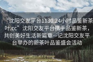 “沈陽交友平臺1130.24小時品鑒新茶葉.cc”沈陽交友平臺攜手品鑒新茶，共創(chuàng)美好生活新篇章—記沈陽交友平臺舉辦的新茶葉品鑒盛會活動
