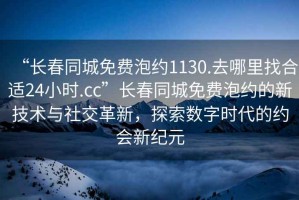 “長春同城免費泡約1130.去哪里找合適24小時.cc”長春同城免費泡約的新技術與社交革新，探索數(shù)字時代的約會新紀元