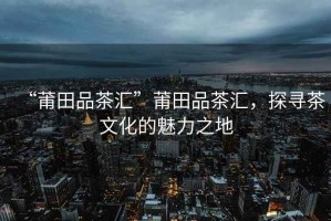 “莆田品茶匯”莆田品茶匯，探尋茶文化的魅力之地