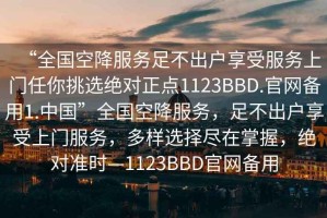 “全國空降服務(wù)足不出戶享受服務(wù)上門任你挑選絕對正點1123BBD.官網(wǎng)備用1.中國”全國空降服務(wù)，足不出戶享受上門服務(wù)，多樣選擇盡在掌握，絕對準(zhǔn)時—1123BBD官網(wǎng)備用