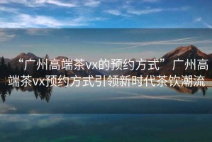 “廣州高端茶vx的預(yù)約方式”廣州高端茶vx預(yù)約方式引領(lǐng)新時代茶飲潮流