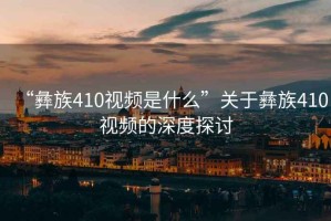 “彝族410視頻是什么”關(guān)于彝族410視頻的深度探討