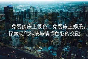 “免費(fèi)的床上很色”免費(fèi)床上娛樂，探索現(xiàn)代科技與情感色彩的交融
