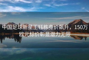 中國足球新星王鈺棟身價飆升，150萬歐元標價彰顯潛力無限