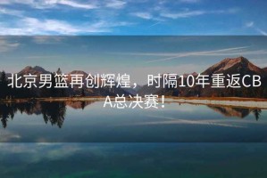 北京男籃再創(chuàng)輝煌，時(shí)隔10年重返CBA總決賽！
