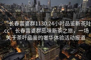 “長春富婆群1130.24小時(shí)品鑒新茶葉.cc”長春富婆群品味新茶之旅，一場關(guān)于茶葉品鑒的奢華體驗(yàn)活動(dòng)報(bào)道