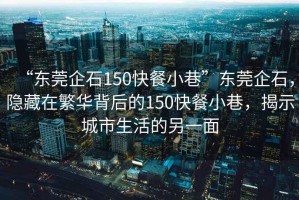 “東莞企石150快餐小巷”東莞企石，隱藏在繁華背后的150快餐小巷，揭示城市生活的另一面