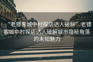 “老鏢客城中村探店達(dá)人破解”老鏢客城中村探店達(dá)人破解城市隱秘角落的未知魅力