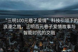 “三明100元巷子愛(ài)情”科技引領(lǐng)下的浪漫之旅，三明百元巷子愛(ài)情故事與智能時(shí)代的交融