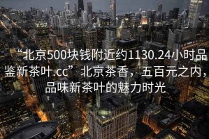 “北京500塊錢附近約1130.24小時品鑒新茶葉.cc”北京茶香，五百元之內(nèi)，品味新茶葉的魅力時光