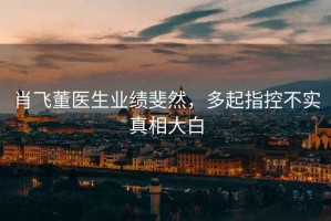 肖飛董醫(yī)生業(yè)績(jī)斐然，多起指控不實(shí)真相大白