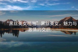 “黑絲美女啪啪”黑絲美女，魅力與激情的交織