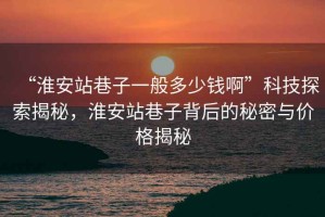 “淮安站巷子一般多少錢啊”科技探索揭秘，淮安站巷子背后的秘密與價(jià)格揭秘