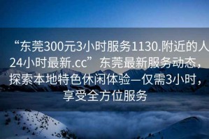 “東莞300元3小時服務(wù)1130.附近的人24小時最新.cc”東莞最新服務(wù)動態(tài)，探索本地特色休閑體驗—僅需3小時，享受全方位服務(wù)