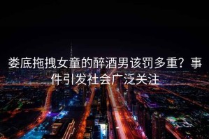 婁底拖拽女童的醉酒男該罰多重？事件引發(fā)社會廣泛關(guān)注
