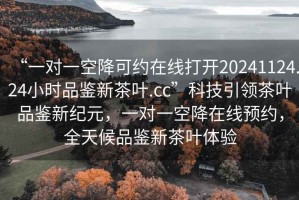 “一對一空降可約在線打開20241124.24小時品鑒新茶葉.cc”科技引領(lǐng)茶葉品鑒新紀元，一對一空降在線預(yù)約，全天候品鑒新茶葉體驗