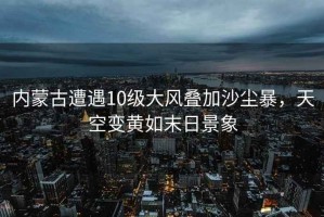 內(nèi)蒙古遭遇10級大風(fēng)疊加沙塵暴，天空變黃如末日景象