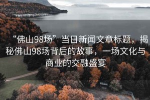 “佛山98場”當(dāng)日新聞文章標(biāo)題，揭秘佛山98場背后的故事，一場文化與商業(yè)的交融盛宴
