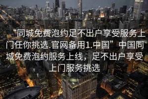 “同城免費泡約足不出戶享受服務(wù)上門任你挑選.官網(wǎng)備用1.中國”中國同城免費泡約服務(wù)上線，足不出戶享受上門服務(wù)挑選