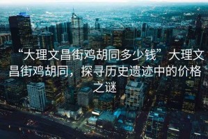 “大理文昌街雞胡同多少錢”大理文昌街雞胡同，探尋歷史遺跡中的價(jià)格之謎