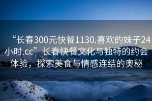 “長(zhǎng)春300元快餐1130.喜歡的妹子24小時(shí).cc”長(zhǎng)春快餐文化與獨(dú)特的約會(huì)體驗(yàn)，探索美食與情感連結(jié)的奧秘