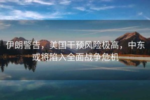 伊朗警告，美國干預(yù)風險極高，中東或?qū)⑾萑肴鎽?zhàn)爭危機