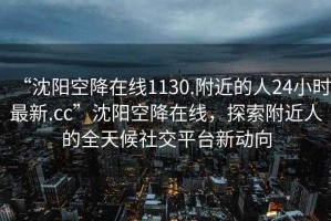 “沈陽空降在線1130.附近的人24小時(shí)最新.cc”沈陽空降在線，探索附近人的全天候社交平臺(tái)新動(dòng)向