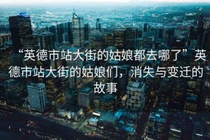 “英德市站大街的姑娘都去哪了”英德市站大街的姑娘們，消失與變遷的故事