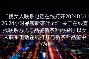 “找女人聯(lián)系電話在線打開2024DD1126.24小時(shí)品鑒新茶葉.cc”關(guān)于在線查找聯(lián)系方式與品鑒新茶葉的探討 以女人聯(lián)系電話在線打開與新茶葉品鑒中心為例