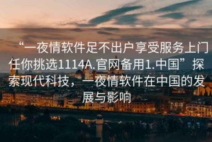 “一夜情軟件足不出戶享受服務(wù)上門(mén)任你挑選1114A.官網(wǎng)備用1.中國(guó)”探索現(xiàn)代科技，一夜情軟件在中國(guó)的發(fā)展與影響