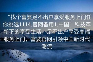 “找個(gè)富婆足不出戶享受服務(wù)上門任你挑選1114.官網(wǎng)備用1.中國”科技革新下的享受生活，足不出戶享受高端服務(wù)上門，富婆官網(wǎng)引領(lǐng)中國新時(shí)代潮流